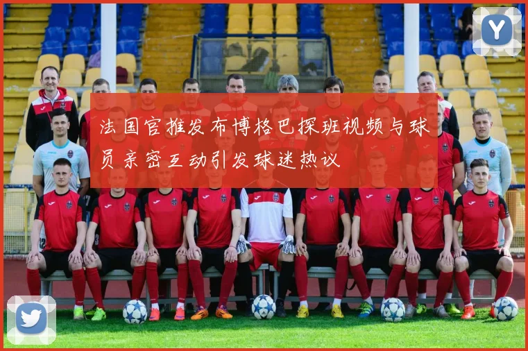 法国官推发布博格巴探班视频与球员亲密互动引发球迷热议