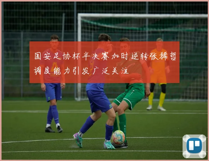 国安足协杯半决赛加时逆转张稀哲调度能力引发广泛关注