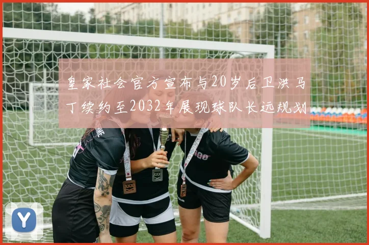 皇家社会官方宣布与20岁后卫洪马丁续约至2032年展现球队长远规划