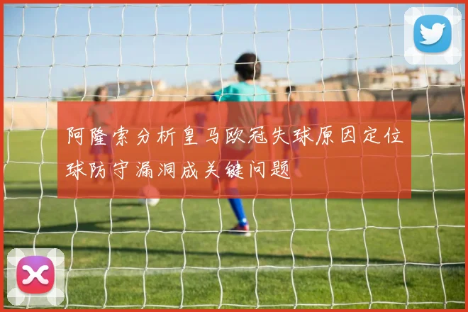 阿隆索分析皇马欧冠失球原因定位球防守漏洞成关键问题