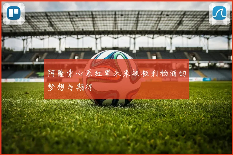 阿隆索心系红军未来执教利物浦的梦想与期待