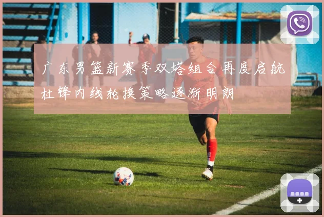 广东男篮新赛季双塔组合再度启航杜锋内线轮换策略逐渐明朗