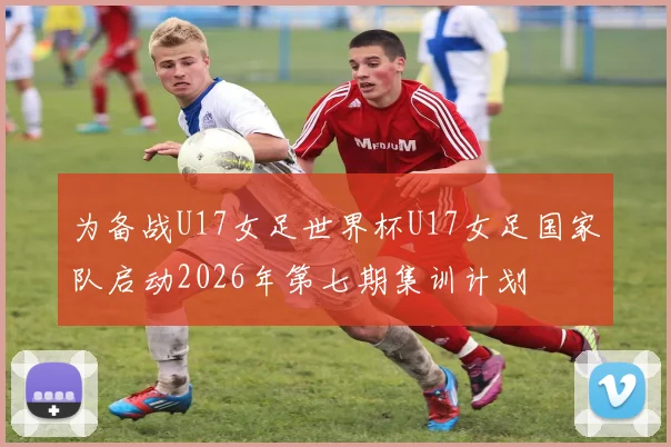 为备战U17女足世界杯U17女足国家队启动2026年第七期集训计划