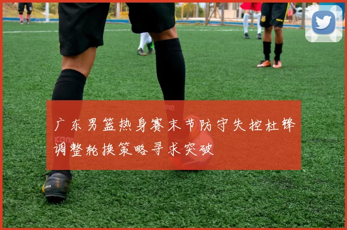 广东男篮热身赛末节防守失控杜锋调整轮换策略寻求突破