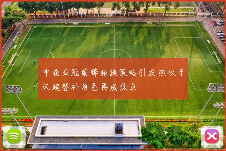 申花亚冠前锋轮换策略引发热议于汉超替补角色再成焦点