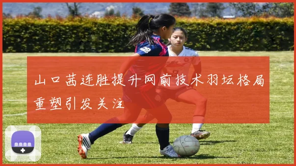 山口茜连胜提升网前技术羽坛格局重塑引发关注