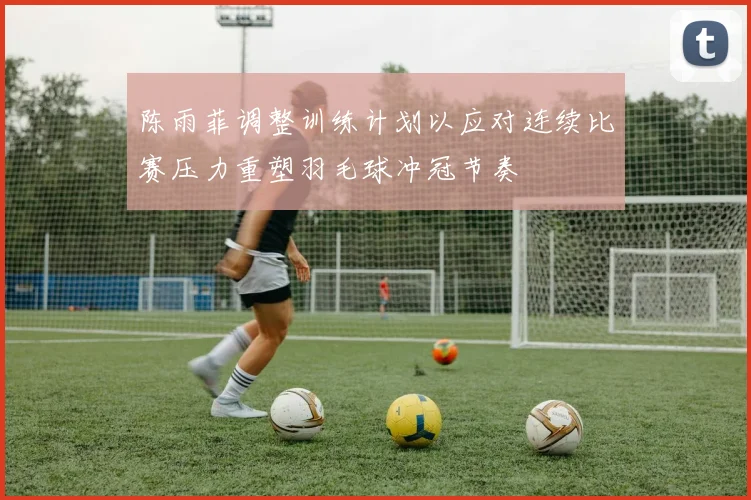 陈雨菲调整训练计划以应对连续比赛压力重塑羽毛球冲冠节奏