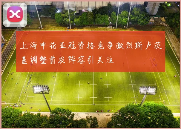 上海申花亚冠资格竞争激烈斯卢茨基调整首发阵容引关注